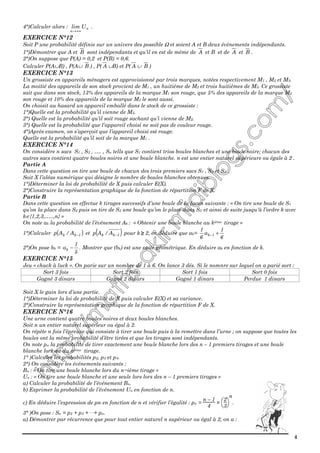 4
4°)Calculer alors : n
n
Ulim
+∞→
.
EXERCICE N°12
Soit P une probabilité définie sur un univers des possible Ω et soient A et B deux évènements indépendants.
1°)Démontrer que A et B sont indépendants et qu’il en est de même de A et B et de A et B .
2°)On suppose que P(A) = 0,2 et P(B) = 0,6.
Calculer P(A∪B) , P(A∪ B ) , P( A ∪B) et P( A ∪ B )
EXERCICE N°13
Un grossiste en appareils ménagers est approvisionné par trois marques, notées respectivement M1 , M2 et M3.
La moitié des appareils de son stock provient de M1 , un huitième de M2 et trois huitièmes de M3. Ce grossiste
sait que dans son stock, 13% des appareils de la marque M1 son rouge, que 5% des appareils de la marque M2
son rouge et 10% des appareils de la marque M3 le sont aussi.
On choisit au hasard un appareil emballé dans le stock de ce grossiste :
1°)Quelle est la probabilité qu’il vienne de M3.
2°) Quelle est la probabilité qu’il soit rouge sachant qu’i vienne de M2.
3°) Quelle est la probabilité que l’appareil choisi ne soit pas de couleur rouge.
4°)Après examen, on s’aperçoit que l’appareil choisi est rouge.
Quelle est la probabilité qu’il soit de la marque M1 .
EXERCICE N°14
On considère n sacs S1 , S2 , …. , Sn tells que S1 contient trios boules blanches et une boule noire; chacun des
autres sacs contient quatre boules noires et une boule blanche. n est une entier naturel supérieure ou égale à 2 .
Partie A
Dans cette question on tire une boule de chacun des trois premiers sacs S1 , S2 et S3 .
Soit X l’aléas numérique qui désigne le nombre de boules blanches obtenues.
1°)Déterminer la loi de probabilité de X puis calculer E(X).
2°)Construire la représentation graphique de la fonction de répartition F de X.
Partie B
Dans cette question on effectue k tirages successifs d’une boule de la facon suivante : « On tire une boule de S1
qu’on la place dans S2 puis on tire de S2 une boule qu’on le place dans S3 et ainsi de suite jusqu'à l’ordre k avec
k∈{1,2,3,…..,n} »
On note ak la probabilité de l’événement Ak : « Obtenir une boule blanche au kième tirage »
1°)Calculer ( )1kk A/Ap − et ( )1kk A/Ap − pour k ≥≥≥≥ 2, en déduire que ak=
6
1
a
6
1
1k +−
2°)On pose bk =
5
1
ak − . Montrer que (bk) est une suite géométrique. En déduire ak en fonction de k.
EXERCICE N°15
Jeu « chuck à luck ». On parie sur un nombre de 1 à 6. On lance 3 dés. Si le nomnre sur lequel on a parié sort :
Sort 3 fois Sort 2 fois Sort 1 fois Sort 0 fois
Gagné 3 dinars Gagné 2 dinars Gagné 1 dinars Perdue 1 dinars
Soit X le gain lors d’une partie.
1°)Déterminer la loi de probabilité de X puis calculer E(X) et sa variance.
2°)Construire la représentation graphique de la fonction de répartition F de X.
EXERCICE N°16
Une urne contient quatre boules noires et deux boules blanches.
Soit n un entier naturel supérieur ou égal à 2.
On répète n fois l’épreuve qui consiste à tirer une boule puis à la remettre dans l’urne ; on suppose que toutes les
boules ont la même probabilité d’être tirées et que les tirages sont indépendants.
On note pn la probabilité de tirer exactement une boule blanche lors des n – 1 premiers tirages et une boule
blanche lors du du nième tirage.
1° )Calculer les probabilités p2, p3 et p4.
2°) On considère les événements suivants :
Bn : « On tire une boule blanche lors du n−ième tirage »
Un : « On tire une boule blanche et une seule lors lors des n – 1 premiers tirages »
a) Calculer la probabilité de l’événement Bn.
b) Exprimer la probabilité de l’événement Un en fonction de n.
c) En déduire l’expression de pn en fonction de n et vérifier l’égalité : pn =
n – 1
4
×



2
3
n
.
3° )On pose : Sn = p2 + p3 +———+ pn.
a) Démontrer par récurrence que pour tout entier naturel n supérieur ou égal à 2, on a :
 
