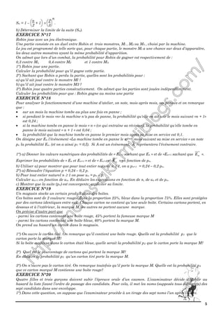 5
Sn = 1 –



n
2
+ 1 ×



2
3
n
.
b) Déterminer la limite de la suite (Sn).
EXERCICE N°17
Robin joue avec un jeu électronique.
Une partie consiste en un duel entre Robin et trois monstres, Ml , M2 ou M3 , choisi par la machine.
Le jeu est programmé de telle sorte que, pour chaque partie, le monstre Ml a une chance sur deux d'apparaître,
les deux autres monstres ayant la même probabilité d'apparition.
On admet que lors d'un combat, la probabilité pour Robin de gagner est respectivement de :
0,3 contre Ml, 0,4 contre M2 et 1 contre M3.
1°) Robin joue une partie.
Calculer la probabilité pour qu'il gagne cette partie.
2°) Sachant que Robin a perdu la partie, quelles sont les probabilités pour :
a) qu'il ait joué contre le monstre Ml ?
b) qu'il ait joué contre le monstre M3 ?
3°) Robin joue quatre parties consécutivement. On admet que les parties sont jouées indépendamment.
Calculer les probabilités pour que : Robin gagne au moins une partie
EXERCICE N°18
Pour analyser le fonctionnement d'une machine d'atelier, on note, mois après mois, ses pannes et on remarque
que :
• sur un mois la machine tombe au plus une fois en panne ;
• si pendant le mois «n» la machine n'a pas de panne, la probabilité qu'elle en ait une le mois suivant «n + 1»
est 0,24 ;
• si la machine tombe en panne le mois « n » (ce qui entraîne sa révision), la probabilité qu'elle tombe en
panne le mois suivant « n + 1 » est 0,04 ;
• la probabilité que la machine tombe en panne le premier mois après sa mise en service est 0,1.
On désigne par En l'événement «La machine tombe en panne le nième mois suivant sa mise en service » on note
pn la probabilité En. (et on a ainsi p1 = 0,I). Si A est un événement, A représentera l'événement contraire.
1°) a) Donner les valeurs numériques des probabilités de « En+1 sachant que En » et de «En+1 sachant que nE ».
Exprimer les probabilités de « En et En+1 » et de « En+1 et nE » en fonction de pn.
b) Utiliser a) pour montrer que pour tout entier naturel n ≥ 1, on a pn+1 = 0,24 – 0,2 pn.
2°) a) Résoudre l'équation p = 0,24 – 0,2 p.
b) Pour tout entier naturel n ≥ 1 on pose un = pn – p.
Calculer un+1 en fonction de un. En déduire les expressions en fonction de n, de un et de pn.
c) Montrer que la suite (pn) est convergente; expliciter sa limite.
EXERCICE N°19
Un magasin stocke un certain produit dans des boîtes.
Ces boîtes sont de 2 couleurs: rouges dans la proportion 25%, bleue dans la proportion 75%. Elles sont protégées
par des cartons identiques entre eux. Chaque carton ne contient qu'une seule boîte. Certains cartons portent, en
dessous et à l'extérieur, la marque M, les autres ne portent aucune marque.
On précise d'autre part que
- parmi les cartons contenant une boîte rouge, 45% portent la fameuse marque M
- parmi les cartons contenant une boîte bleue, 60% portent la marque M.
On prend au hasard un carton dans le magasin.
1°) On ouvre le carton tiré. On remarque qu'il contient une boîte rouge. Quelle est la probabilité p1 que le
carton porte la marque M?
Si la boîte contenue dans le carton était bleue, quelle serait la probabilité p2 que le carton porte la marque M?
2°) Quel est le pourcentage de cartons qui portent la marque M?
En déduire la probabilité p3 qu'un carton tiré porte la marque M.
3°) On n'ouvre pas le carton tiré. On remarque toutefois qu'il porte la marque M. Quelle est la probabilité p4
que ce carton marqué M contienne une boîte rouge?
EXERCICE N°20
Quatre filles et trois garçons doivent subir l’épreuve orale d’un examen. L’examinateur décide d’établir au
hasard la liste fixant l’ordre de passage des candidats. Pour cela, il met les noms (supposés tous différents) des
sept candidats dans une enveloppe.
1°) Dans cette question, on suppose que l’examinateur procède à un tirage des sept noms l’un après l’autre.
 
