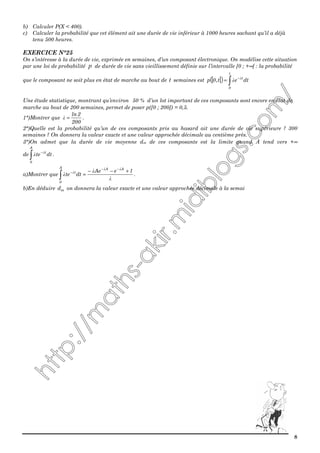 8
b) Calculer P(X < 400).
c) Calculer la probabilité que cet élément ait une durée de vie inférieur à 1000 heures sachant qu’il a déjà
tenu 500 heures.
EXERCICE N°25
On s’intéresse à la durée de vie, exprimée en semaines, d’un composant électronique. On modélise cette situation
par une loi de probabilité p de durée de vie sans vieillissement définie sur l’intervalle [0 ; +∞[ : la probabilité
que le composant ne soit plus en état de marche au bout de t semaines est [ [( ) dtet,0p
t
0
t
∫
−
= λ
λ
Une étude statistique, montrant qu’environ 50 % d’un lot important de ces composants sont encore en état de
marche au bout de 200 semaines, permet de poser p([0 ; 200]) = 0,5.
1°)Montrer que
200
2ln
=λ .
2°)Quelle est la probabilité qu’un de ces composants pris au hasard ait une durée de vie supérieure ? 300
semaines ? On donnera la valeur exacte et une valeur approchée décimale au centième près.
3°)On admet que la durée de vie moyenne dm de ces composants est la limite quand A tend vers +∞
de dtte
A
0
t
∫
−λ
λ .
a)Montrer que
λ
λ
λ
λλ
λ 1eAe
dtte
AAA
0
t +−−
=
−−
−
∫ .
b)En déduire md on donnera la valeur exacte et une valeur approchée décimale à la semai
 