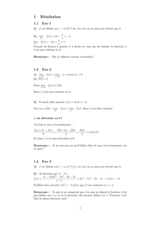 1     R´solution
       e
1.1     Exo 1
a)    f est d´ﬁnie sur ] − ∞; 0[ U ]0; +∞[ car on ne peux pas diviser par 0.
             e

                         x
b)   lim f (x) = 2x − = −1
      0+                 x
                     x
lim f (x) = −2x + = 1
 0−                  x
Comme les limites ` gauche et ` droite ne sont pas les mˆmes, la fonction f
                    a         a                         e
n’est pas continue en 0.

Remarque :         Est ce suﬃsant comme conclusion ?



1.2     Exo 2
1)    lim    f (x) = lim       x × sin(1/x) = 0
      x→0            x→0
Or f (0) = 5

Donc lim       f (x) = f (0)
       x→0

Donc f n’est pas continue en 0.


2)    Il aurait fallu prendre f (x) = 0 en x = 0

Car on a f (0) = lim f (x) = lim f (x). Donc f est bien continue.
                     0+              0−



f est d´rivable en 0 ?
       e

J’ai fais le taux d’accroissement :

f (x + h) − f (x)   f (0 + h) − f (0)   f (h)
                  =                   =       = sin(1/h)
        h                   h             h
Et donc f n’est pas d´rivable en 0.
                     e

Remarque :         Je ne suis pas sur qu’il fallait faire le taux d’accroissement, est
ce juste ?



1.3     Exo 3
1)    f est d´ﬁnie sur ] − ∞; 1[ U ]1; +∞[ car on ne peux pas diviser par 0.
             e

2)   Je factorise par (x − 1) :
        (x − 1)(2x3 − 4x2 − 3x − 3)
f (x) =                             = 2x3 − 4x2 − 3x − 3 −→ f (1) = −8
                    x−1
Il fallait donc prendre f (1) = −8 pour que f soit continue en x = 1.

Remarque : Ce que je ne comprend pas c’est que au d´part la fonction n’est
                                                          e
pas d´ﬁnie sur 1 et si on la factorise elle devient d´ﬁnie sur 1. Pourtant c’est
      e                                              e
bien la mˆme fonction, non ?
         e


                                            1
 