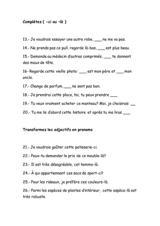 Complétez ( -ci ou –là )
13.- Je voudrais essayer une autre robe, ___ ne me va pas.
14.- Ne prends pas ce pull, regarde là-bas, ___ est plus beau.
15.- Demande au médecin d’autres comprimés, ___ te donnent
des maux de tête.
16- Regarde cette vieille photo: ___ est mon père et ___ mon
oncle.
17.- Change de parfum, ___ ne sent pas bon.
18.- Je prendrai cette place, toi, tu peux prendre ___
19.- Tu veux vraiment acheter ce manteau? Moi, je choisirais __
20.- Tu me lis d’abord cette histoire et après tu me liras ___
Transformez les adjectifs en pronoms
21.- Je voudrais goûter cette patisserie-ci.
22.- Peux-tu demander le prix de ce meuble-là?
23.- Il est très désagréable, cet homme-là.
24.- À qui appartiennent ces sacs de sport-ci?
25.- Pour les rideaux, je préfère ces couleurs-là.
26.- Parmi les espèces de plantes d’intérieur, cette espèce-là est
très robuste.
 