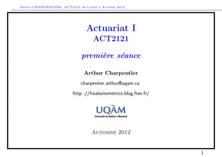 Arthur CHARPENTIER, ACT2121 Actuariat I Automne 2012




                                Actuariat I
                                    ACT2121

                              première séance

                               Arthur Charpentier
                              charpentier.arthur@uqam.ca

                          http ://freakonometrics.blog.free.fr/




                                   Automne 2012


                                                                  1
 