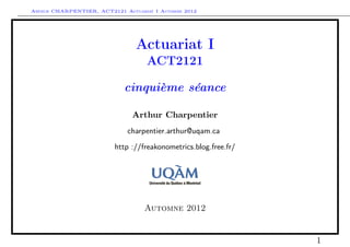 Arthur CHARPENTIER, ACT2121 Actuariat I Automne 2012




                                Actuariat I
                                    ACT2121

                             cinquième séance

                               Arthur Charpentier
                              charpentier.arthur@uqam.ca

                          http ://freakonometrics.blog.free.fr/




                                   Automne 2012


                                                                  1
 