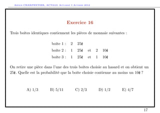 Arthur CHARPENTIER, ACT2121 Actuariat I Automne 2012




                                       Exercice 16

Trois boîtes identiques contiennent les pièces de monnaie suivantes :

                           boîte 1 :    2    25c
                                               |
                           boîte 2 :    1    25c
                                               |     et   2     10c
                                                                  |
                           boîte 3 :    1    25c
                                               |     et   1     10c
                                                                  |

On retire une pièce dans l’une des trois boîtes choisie au hasard et on obtient un
25c. Quelle est la probabilité que la boîte choisie contienne au moins un 10c ?
  |                                                                          |



          A) 1/3          B) 5/11           C) 2/3            D) 1/2   E) 4/7




                                                                                17
 