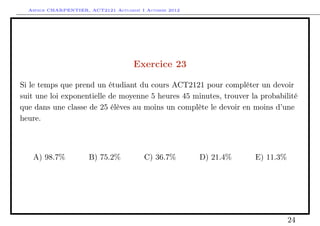 Arthur CHARPENTIER, ACT2121 Actuariat I Automne 2012




                                      Exercice 23

Si le temps que prend un étudiant du cours ACT2121 pour compléter un devoir
suit une loi exponentielle de moyenne 5 heures 45 minutes, trouver la probabilité
que dans une classe de 25 élèves au moins un complète le devoir en moins d’une
heure.



   A) 98.7%           B) 75.2%           C) 36.7%        D) 21.4%   E) 11.3%




                                                                               24
 