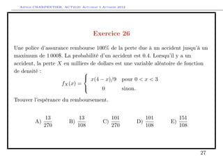 Arthur CHARPENTIER, ACT2121 Actuariat I Automne 2012




                                      Exercice 26

Une police d’assurance rembourse 100% de la perte due à un accident jusqu’à un
maximum de 1 000$. La probabilité d’un accident est 0.4. Lorsqu’il y a un
accident, la perte X en milliers de dollars est une variable aléatoire de fonction
de densité :                  
                               x(4 − x)/9 pour 0 < x < 3
                    fX (x) =
                                     0        sinon.

Trouver l’espérance du remboursement.


               13               13             101            101        151
         A)               B)              C)             D)         E)
              270              108             270            108        108




                                                                               27
 
