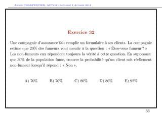 Arthur CHARPENTIER, ACT2121 Actuariat I Automne 2012




                                      Exercice 32

Une compagnie d’assurance fait remplir un formulaire à ses clients. La compagnie
estime que 20% des fumeurs vont mentir à la question : « Êtes-vous fumeur ? »
Les non-fumeurs eux répondent toujours la vérité à cette question. En supposant
que 30% de la population fume, trouver la probabilité qu’un client soit réellement
non-fumeur lorsqu’il répond : « Non ».


        A) 70%           B) 76%           C) 80%         D) 86%   E) 92%




                                                                              33
 