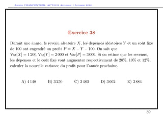 Arthur CHARPENTIER, ACT2121 Actuariat I Automne 2012




                                      Exercice 38

Durant une année, le revenu aléatoire X, les dépenses aléatoires Y et un coût ﬁxe
de 100 ont engendré un proﬁt P = X − Y − 100. On sait que
Var[X] = 1 200, Var[Y ] = 2 000 et Var[P ] = 3 000. Si on estime que les revenus,
les dépenses et le coût ﬁxe vont augmenter respectivement de 20%, 10% et 12%,
calculer la nouvelle variance du proﬁt pour l’année prochaine.


      A) 4 148          B) 3 250          C) 3 483       D) 3 662   E) 3 884




                                                                               39
 