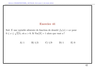 Arthur CHARPENTIER, ACT2121 Actuariat I Automne 2012




                                      Exercice 41

Soit X une variable aléatoire de fonction de densité fX (x) = ax pour
0 ≤ x ≤ 2/a, où a > 0. Si Var[X] = 1 alors que vaut a ?


               A) 1         B) 1/3          C) 1/9       D) 1   E) 9




                                                                        42
 
