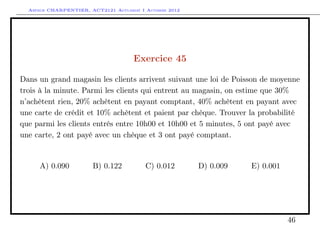 Arthur CHARPENTIER, ACT2121 Actuariat I Automne 2012




                                      Exercice 45

Dans un grand magasin les clients arrivent suivant une loi de Poisson de moyenne
trois à la minute. Parmi les clients qui entrent au magasin, on estime que 30%
n’achètent rien, 20% achètent en payant comptant, 40% achètent en payant avec
une carte de crédit et 10% achètent et paient par chèque. Trouver la probabilité
que parmi les clients entrés entre 10h00 et 10h00 et 5 minutes, 5 ont payé avec
une carte, 2 ont payé avec un chèque et 3 ont payé comptant.


     A) 0.090           B) 0.122          C) 0.012       D) 0.009   E) 0.001




                                                                               46
 