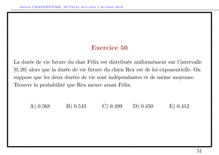 Arthur CHARPENTIER, ACT2121 Actuariat I Automne 2012




                                      Exercice 50

La durée de vie future du chat Félix est distribuée uniformément sur l’intervalle
[0, 20] alors que la durée de vie future du chien Rex est de loi exponentielle. On
suppose que les deux durées de vie sont indépendantes et de même moyenne.
Trouver la probabilité que Rex meure avant Félix.


       A) 0.568          B) 0.543          C) 0.499      D) 0.450   E) 0.412




                                                                               51
 
