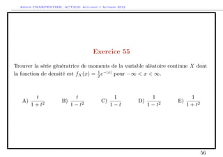 Arthur CHARPENTIER, ACT2121 Actuariat I Automne 2012




                                      Exercice 55

Trouver la série génératrice de moments de la variable aléatoire continue X dont
la fonction de densité est fX (x) = 1 e−|x| pour −∞ < x < ∞.
                                    2




        t                  t                  1               1           1
   A)                 B)                  C)             D)          E)
      1 + t2             1 − t2              1−t            1 − t2      1 + t2




                                                                                 56
 