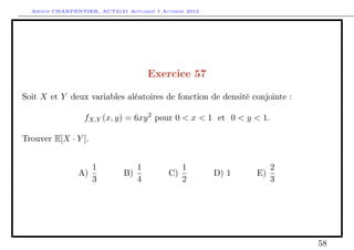 Arthur CHARPENTIER, ACT2121 Actuariat I Automne 2012




                                       Exercice 57

Soit X et Y deux variables aléatoires de fonction de densité conjointe :

                  fX,Y (x, y) = 6xy 2 pour 0 < x < 1 et 0 < y < 1.

Trouver E[X · Y ].


                     1             1             1                   2
                A)            B)            C)           D) 1   E)
                     3             4             2                   3




                                                                           58
 