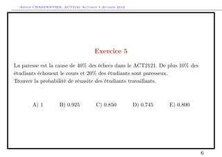 Arthur CHARPENTIER, ACT2121 Actuariat I Automne 2012




                                      Exercice 5

La paresse est la cause de 40% des échecs dans le ACT2121. De plus 10% des
étudiants échouent le cours et 20% des étudiants sont paresseux.
Trouver la probabilité de réussite des étudiants travaillants.



        A) 1         B) 0.925          C) 0.850          D) 0.745   E) 0.800




                                                                               6
 