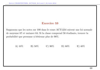 Arthur CHARPENTIER, ACT2121 Actuariat I Automne 2012




                                      Exercice 59

Supposons que les notes sur 100 dans le cours ACT1234 suivent une loi normale
de moyenne 67 et variance 64. Si la classe comprend 50 étudiants, trouver la
probabilité que personne n’obtienne plus de 90%.


        A) 10%           B) 50%           C) 90%         D) 80%   E) 40%




                                                                           60
 