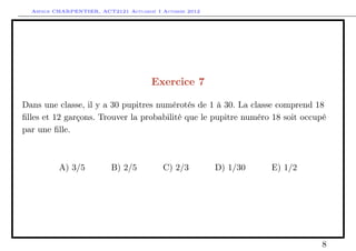 Arthur CHARPENTIER, ACT2121 Actuariat I Automne 2012




                                      Exercice 7

Dans une classe, il y a 30 pupitres numérotés de 1 à 30. La classe comprend 18
ﬁlles et 12 garçons. Trouver la probabilité que le pupitre numéro 18 soit occupé
par une ﬁlle.



          A) 3/5          B) 2/5          C) 2/3         D) 1/30   E) 1/2




                                                                              8
 