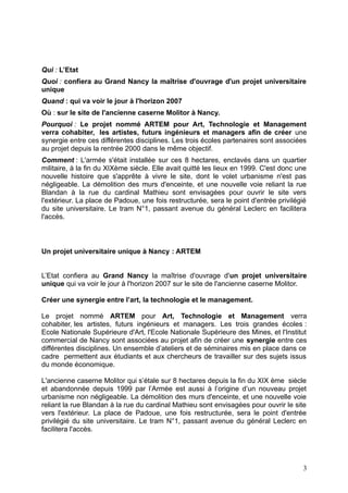 Qui : L’Etat
Quoi : confiera au Grand Nancy la maîtrise d'ouvrage d'un projet universitaire
unique
Quand : qui va voir le jour à l'horizon 2007
Où : sur le site de l'ancienne caserne Molitor à Nancy.
Pourquoi : Le projet nommé ARTEM pour Art, Technologie et Management
verra cohabiter, les artistes, futurs ingénieurs et managers afin de créer une
synergie entre ces différentes disciplines. Les trois écoles partenaires sont associées
au projet depuis la rentrée 2000 dans le même objectif.
Comment : L'armée s'était installée sur ces 8 hectares, enclavés dans un quartier
militaire, à la fin du XIXème siècle. Elle avait quitté les lieux en 1999. C'est donc une
nouvelle histoire que s'apprête à vivre le site, dont le volet urbanisme n'est pas
négligeable. La démolition des murs d'enceinte, et une nouvelle voie reliant la rue
Blandan à la rue du cardinal Mathieu sont envisagées pour ouvrir le site vers
l'extérieur. La place de Padoue, une fois restructurée, sera le point d'entrée privilégié
du site universitaire. Le tram N°1, passant avenue du général Leclerc en facilitera
l'accès.

Un projet universitaire unique à Nancy : ARTEM
L’Etat confiera au Grand Nancy la maîtrise d'ouvrage d'un projet universitaire
unique qui va voir le jour à l'horizon 2007 sur le site de l'ancienne caserne Molitor.
Créer une synergie entre l’art, la technologie et le management.
Le projet nommé ARTEM pour Art, Technologie et Management verra
cohabiter, les artistes, futurs ingénieurs et managers. Les trois grandes écoles :
Ecole Nationale Supérieure d'Art, l'Ecole Nationale Supérieure des Mines, et l'Institut
commercial de Nancy sont associées au projet afin de créer une synergie entre ces
différentes disciplines. Un ensemble d’ateliers et de séminaires mis en place dans ce
cadre permettent aux étudiants et aux chercheurs de travailler sur des sujets issus
du monde économique.
L'ancienne caserne Molitor qui s’étale sur 8 hectares depuis la fin du XIX ème siècle
et abandonnée depuis 1999 par l’Armée est aussi à l’origine d’un nouveau projet
urbanisme non négligeable. La démolition des murs d'enceinte, et une nouvelle voie
reliant la rue Blandan à la rue du cardinal Mathieu sont envisagées pour ouvrir le site
vers l'extérieur. La place de Padoue, une fois restructurée, sera le point d'entrée
privilégié du site universitaire. Le tram N°1, passant avenue du général Leclerc en
facilitera l'accès.

3

 