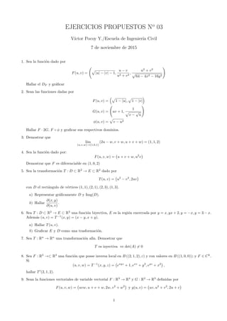 EJERCICIOS PROPUESTOS No
03
V´ıctor Pocoy Y./Escuela de Ingenier´ıa Civil
7 de noviembre de 2015
1. Sea la funci´on dado por
F(u, v) =
(
√
|u| − |v| − 1,
u − v
u2 + v2
,
u2
+ v2
√
64 − 4x2 − 16y2
)
Hallar el DF y gr´aﬁcar
2. Sean las funciones dadas por
F(u, v) =
(√
1 − |u|,
√
1 − |v|
)
G(u, v) =
(
uv + 1,
1
√
v −
√
u
)
ϕ(u, v) =
√
v − u2
Hallar F · 2G, F ◦ ϕ y graﬁcar sus respectivos dominios.
3. Demostrar que
l´ım
(u,v,w)→(1,0,1)
(2u − w, v + w, u + v + w) = (1, 1, 2)
4. Sea la funci´on dado por:
F(u, v, w) =
(
u + v + w, u2
v
)
Demostrar que F es diferenciable en (1, 0, 2)
5. Sea la transformaci´on T : D ⊂ R2
→ E ⊂ R2
dado por
T(u, v) =
(
u2
− v2
, 2uv
)
con D el rect´angulo de v´ertices (1, 1), (2, 1), (2, 3), (1, 3).
a) Representar gr´aﬁcamente D y Img(D).
b) Hallar
∂(x, y)
∂(u, v)
.
6. Sea T : D ⊂ R2
→ E ⊂ R2
una funci´on biyectiva, E es la regi´on encerrada por y = x, yx + 2, y = −x, y = 3 − x.
Adem´as (u, v) = T−1
(x, y) = (x − y, x + y).
a) Hallar T(u, v).
b) Graﬁcar E y D como una trasformaci´on.
7. Sea T : Rn
→ Rn
una transformaci´on aﬁn. Demostrar que
T es inyectiva ⇔ det(A) ̸= 0
8. Sea F : R3
→⊂ R3
una funci´on que posse inversa local en B ((2, 1, 2), ε) y con valores en B ((1, 0, 0)); y F ∈ Ck
.
Si
(u, v, w) = T−1
(x, y, z) =
(
exyz
+ 1, exz
+ y2
, eyz
+ x2
)
,
hallar T′
(2, 1, 2).
9. Sean la funciones vectoriales de variable vectorial F : R3
→ R4
y G : R2
→ R3
deﬁnidas por
F(u, v, w) =
(
uvw, u + v + w, 2w, v2
+ w2
)
y g(u, v) =
(
uv, u2
+ v2
, 2u + v
)
1
 