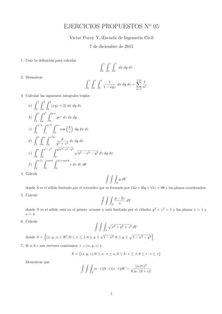 EJERCICIOS PROPUESTOS No
05
V´ıctor Pocoy Y./Escuela de Ingenier´ıa Civil
7 de diciembre de 2015
1. Usar la deﬁnici´on para calcular ∫ 1
0
∫ 1
0
∫ 1
0
dx dy dz
2. Demostrar
∫ 1
0
∫ 1
0
∫ 1
0
1
1 − xyz
dx dy dz =
+∞∑
n=1
1
n3
3. Calcular las siguientes integrales triples
a)
∫ 1
0
∫ 2
0
∫ 3
0
(xyz + 2) dx dy dz
b)
∫ 2
1
∫ y2
y
∫ ln x
0
yez
dz dx dy
c)
∫ π/2
0
∫ π/2
z
∫ xz
0
cos
(y
z
)
dy dx dz
d)
∫ 2
1
∫ x
0
∫ √
3x
0
y
y2 + z2
dz dy dx
e)
∫ a
0
∫ a2
−x2
0
∫ √
a2−x2−y2
0
√
a2 − x2 − y2 dz dy dx
f )
∫ π/2
0
∫ cos θ
0
∫ 4+r sen θ
0
r dz dr dθ
4. Calcule ∫ ∫ ∫
S
y dV
donde S es el s´olido limitado por el tetraedro que es formado por 12x+20y +15z = 69 y los planos coordenados.
5. Calcule ∫ ∫ ∫
S
y − 2z
x
dV
donde S es el s´olido est´a en el primer octante y est´a limitado por el cilindro y2
+ z2
= 1 y los planos x = 1 y
x = 4.
6. Calcule ∫ ∫ ∫
S
√
x2 + y2 + z2 dV
donde S =
{
(x, y, z) ∈ R3
/0 ≤ x ≤ 1, 0 ≤ y ≤
√
1 − x2, 0 ≤ y ≤
√
1 − x2 − y2
}
7. Si a, b, c son vectores constantes, r = (x, y, z) y
S = {(x, y, z)/0 ≤ a · r ≤ α, 0 ≤ b · r ≤ β, 0 ≤ c · r ≤ γ}
Demostrar que ∫ ∫ ∫
S
(a · r)(b · r)(c · r)dV =
(αβγ)2
8 |a · (b × c)|
1
 