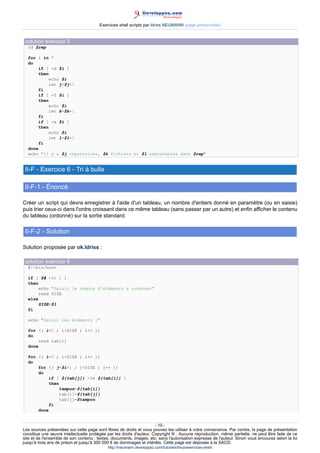 Exercices shell scripts par Idriss NEUMANN (page personnelle)


 solution exercice 5
  cd $rep

  for i in *
  do
       if [ -d $i ]
       then
           echo $i
           let j=$j+1
       fi
       if [ -f $i ]
       then
           echo $i
           let k=$k+1
       fi
       if [ -x $i ]
       then
           echo $i
           let l=$l+1
       fi
  done
  echo Il y a $j répertoires, $k fichiers et $l exécutables dans $rep


 II-F - Exercice 6 - Tri à bulle

 II-F-1 - Énoncé

Créer un script qui devra enregistrer à l'aide d'un tableau, un nombre d'entiers donné en paramètre (ou en saisie)
puis trier ceux-ci dans l'ordre croissant dans ce même tableau (sans passer par un autre) et enfin afficher le contenu
du tableau (ordonné) sur la sortie standard.

 II-F-2 - Solution

Solution proposée par ok.Idriss :

 solution exercice 6
  #!/bin/bash

  if [ $# -lt 1 ]
  then
       echo Saisir le nombre d'éléments à ordonner
       read SIZE
  else
       SIZE=$1
  fi

  echo Saisir les éléments :

  for (( i=0 ; iSIZE ; i++ ))
  do
       read tab[i]
  done

  for (( i=0 ; iSIZE ; i++ ))
  do
      for (( j=$i+1 ; jSIZE ; j++ ))
      do
           if [ ${tab[j]} -le ${tab[i]} ]
           then
               tampon=${tab[i]}
               tab[i]=${tab[j]}
               tab[j]=$tampon
           fi
      done


                                                                      - 10 -
Les sources présentées sur cette page sont libres de droits et vous pouvez les utiliser à votre convenance. Par contre, la page de présentation
constitue une œuvre intellectuelle protégée par les droits d'auteur. Copyright ® . Aucune reproduction, même partielle, ne peut être faite de ce
site et de l'ensemble de son contenu : textes, documents, images, etc. sans l'autorisation expresse de l'auteur. Sinon vous encourez selon la loi
jusqu'à trois ans de prison et jusqu'à 300 000 € de dommages et intérêts. Cette page est déposée à la SACD.
                                            http://ineumann.developpez.com/tutoriels/linux/exercices-shell/
 