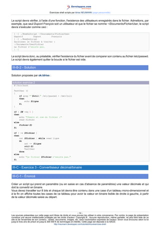 Exercices shell scripts par Idriss NEUMANN (page personnelle)


Le script devra vérifier, à l'aide d'une fonction, l'existence des utilisateurs enregistrés dans le fichier. Admettons, par
exemple, que seul Dupont François soit un utilisateur et que le fichier se nomme ~/Documents/FichierUser, le script
devra s'exécuter comme ceci :

  [ ~] ./NomDuScript ~/Doucuments/FichierUser
  dupontf        Dupont        François
  [ ~] ./NomDuScript
  Saisissez le fichier à traiter :
  ~/Documents/UserFichier
  Le fichier n'existe pas.
  [ ~]


Le script devra donc, au préalable, vérifier l'existence du fichier avant de comparer son contenu au fichier /etc/passwd.
Le script devra également quitter la boucle si le fichier est vide.

 III-B-2 - Solution

Solution proposée par ok.Idriss :

 solution exercice 2
  #!/bin/bash

  TestUser ()
  {
      if grep ^$util: /etc/passwd  /dev/null
      then
          echo $ligne
      fi
  }

  if [ $# -eq 0 ]
  then
       echo Chemin et nom du fichier :
       read fichier
  else
       fichier=$1
  fi

  if [ -e $fichier ]
  then
       cat $fichier | while read ligne
       do
           set -- $ligne
            util=$1
           TestUser
       done
  else
       echo Le fichier $fichier n'existe pas.
  fi


 III-C - Exercice 3 - Convertisseur décimal/binaire

 III-C-1 - Énoncé

Créer un script qui prend en paramètre (ou en saisie en cas d'absence de paramètres) une valeur décimale et qui
doit la convertir en binaire.
Vous devez travailler sur 8 bits et chaque bit devra être contenu dans une case d'un tableau mono-dimensionnel et
à la fin on affiche toutes les cases de ce tableau pour avoir la valeur en binaire lisible de droite à gauche, à partir
de la valeur décimale saisie au départ.




                                                                      - 14 -
Les sources présentées sur cette page sont libres de droits et vous pouvez les utiliser à votre convenance. Par contre, la page de présentation
constitue une œuvre intellectuelle protégée par les droits d'auteur. Copyright ® . Aucune reproduction, même partielle, ne peut être faite de ce
site et de l'ensemble de son contenu : textes, documents, images, etc. sans l'autorisation expresse de l'auteur. Sinon vous encourez selon la loi
jusqu'à trois ans de prison et jusqu'à 300 000 € de dommages et intérêts. Cette page est déposée à la SACD.
                                            http://ineumann.developpez.com/tutoriels/linux/exercices-shell/
 