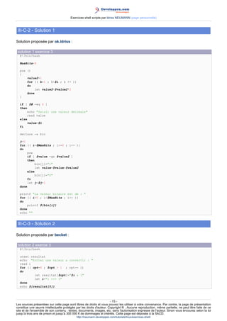 Exercices shell scripts par Idriss NEUMANN (page personnelle)



 III-C-2 - Solution 1

Solution proposée par ok.Idriss :

 solution 1 exercice 3
  #!/bin/bash

  MaxBits=8

  pow ()
  {
      value2=1
      for (( k=1 ; k$i ; k ++ ))
      do
          let value2=$value2*2
      done
  }

  if [ $# -eq 0 ]
  then
       echo Saisir une valeur décimale
       read value
  else
       value=$1
  fi

  declare -a bin

  j=0
  for (( i=$MaxBits ; i=0 ; i-- ))
  do
       pow
       if [ $value -ge $value2 ]
       then
           bin[j]=1
           let value=$value-$value2
       else
           bin[j]=0
       fi
       let j=$j+1
  done

  printf La valeur binaire est de : 
  for (( i=0 ; i$MaxBits ; i++ ))
  do
       printf ${bin[i]}
  done
  echo 


 III-C-3 - Solution 2

Solution proposée par becket :

 solution 2 exercie 3
  #!/bin/bash

  unset resultat
  echo Entrez une valeur a convertir : 
  read i
  for (( cpt=8 ; $cpt  1 ; cpt-- ))
  do
          let resultat[$cpt]=$i  1
          let i=i = 1
  done
  echo ${resultat[@]}



                                                                      - 15 -
Les sources présentées sur cette page sont libres de droits et vous pouvez les utiliser à votre convenance. Par contre, la page de présentation
constitue une œuvre intellectuelle protégée par les droits d'auteur. Copyright ® . Aucune reproduction, même partielle, ne peut être faite de ce
site et de l'ensemble de son contenu : textes, documents, images, etc. sans l'autorisation expresse de l'auteur. Sinon vous encourez selon la loi
jusqu'à trois ans de prison et jusqu'à 300 000 € de dommages et intérêts. Cette page est déposée à la SACD.
                                            http://ineumann.developpez.com/tutoriels/linux/exercices-shell/
 