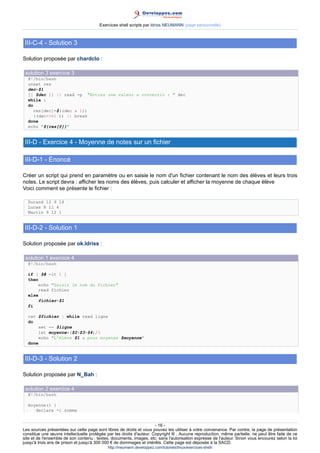 Exercices shell scripts par Idriss NEUMANN (page personnelle)



 III-C-4 - Solution 3

Solution proposée par chardclo :

 solution 3 exercice 3
  #!/bin/bash
  unset res
  dec=$1
  [[ $dec ]] || read -p Entrez une valeur a convertir :  dec
  while :
  do
     res[dec]=$((dec  1))
     ((dec=1 )) || break
  done
  echo ${res[@]}


 III-D - Exercice 4 - Moyenne de notes sur un fichier

 III-D-1 - Énoncé

Créer un script qui prend en paramètre ou en saisie le nom d'un fichier contenant le nom des élèves et leurs trois
notes. Le script devra : afficher les noms des élèves, puis calculer et afficher la moyenne de chaque élève
Voici comment se présente le fichier :

  Durand 12 9 14
  Lucas 8 11 4
  Martin 9 12 1


 III-D-2 - Solution 1

Solution proposée par ok.Idriss :

 solution 1 exercice 4
  #!/bin/bash

  if [ $# -lt 1 ]
  then
       echo Saisir le nom du fichier
       read fichier
  else
       fichier=$1
  fi

  cat $fichier | while read ligne
  do
       set -- $ligne
       let moyenne=($2+$3+$4)/3
       echo L'élève $1 a pour moyenne $moyenne
  done


 III-D-3 - Solution 2

Solution proposée par N_Bah :

 solution 2 exercice 4
  #!/bin/bash

  moyenne() {
     declare -i somme


                                                                      - 16 -
Les sources présentées sur cette page sont libres de droits et vous pouvez les utiliser à votre convenance. Par contre, la page de présentation
constitue une œuvre intellectuelle protégée par les droits d'auteur. Copyright ® . Aucune reproduction, même partielle, ne peut être faite de ce
site et de l'ensemble de son contenu : textes, documents, images, etc. sans l'autorisation expresse de l'auteur. Sinon vous encourez selon la loi
jusqu'à trois ans de prison et jusqu'à 300 000 € de dommages et intérêts. Cette page est déposée à la SACD.
                                            http://ineumann.developpez.com/tutoriels/linux/exercices-shell/
 