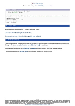 Exercices shell scripts par Idriss NEUMANN (page personnelle)


 solution 2 exercice 4
      for i in $@; do somme+=$i; done
      echo $((somme / ${#@}))
  }

  [ -f $1 ]  fichier=$1 || read -ep'Entrez le nom du fichier qui contient les données : ' fichier

  while read nom notes
  do echo -n $nom                 : 
     moyenne $notes
  done  $fichier


 IV - Liens utiles

Quelques liens utiles permettant d'acquérir de bonnes bases :

Advanced Bash-Scripting Guide (traduction)

Présentation et cours Korn Shell (compatible avec le Bash)

 V - Remerciements

Je souhaite remercier tous les contributeurs qui m'ont aidé à enrichir cet article par des exercices et/ou des solutions.
Il s'agit en l'occurrence de becket, chardclo, N_Bah et Sve@r merci à eux.

Je tiens également à remercier LittleWhite et paissad pour leur relecture technique et leurs conseils.

Je tiens enfin à remercier jacques_jean pour son effort de relecture orthographique.




                                                                      - 17 -
Les sources présentées sur cette page sont libres de droits et vous pouvez les utiliser à votre convenance. Par contre, la page de présentation
constitue une œuvre intellectuelle protégée par les droits d'auteur. Copyright ® . Aucune reproduction, même partielle, ne peut être faite de ce
site et de l'ensemble de son contenu : textes, documents, images, etc. sans l'autorisation expresse de l'auteur. Sinon vous encourez selon la loi
jusqu'à trois ans de prison et jusqu'à 300 000 € de dommages et intérêts. Cette page est déposée à la SACD.
                                             http://ineumann.developpez.com/tutoriels/linux/exercices-shell/
 