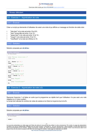 Exercices shell scripts par Idriss NEUMANN (page personnelle)



    I - Niveau débutant

    I-A - Exercice 1 - Appréciation de note

    I-A-1 - Énoncé

Créer un script qui demande à l'utilisateur de saisir une note et qui affiche un message en fonction de cette note :

•       "très bien" si la note est entre 16 et 20 ;
•       "bien" lorsqu'elle est entre 14 et 16 ;
•       "assez bien" si la note est entre 12 et 14 ;
•       "moyen" si la note est entre 10 et 12 ;
•       "insuffisant" si la note est inférieur à 10.

    I-A-2 - Solution

Solution proposée par ok.Idriss :

    solution exercice 1
     #!/bin/bash

     echo "Entrez votre note :"
     read note

     if [ $note -ge 16 ]
     then
          echo "très bien"
     elif [ $note -ge 14 ]
     then
          echo "bien"
     elif [ $note -ge 12 ]
     then
          echo "assez bien"
     elif [ $note -ge 10 ]
     then
          echo "moyen"
     else
          echo "insuffisant"
     fi


    I-B - Exercice 2 - Appréciation de note (v2)

    I-B-1 - Énoncé

Reprenez l'exercice 1 et faites en sorte que le programme se répète tant que l'utilisateur n'a pas saisi une note
négative ou 'q' (pour quitter).
Le script doit calculez le nombre de notes de saisies et en faire la moyenne tout à la fin.

    I-B-2 - Solution

Solution proposée par ok.Idriss :

    solution exercice 2
     #!/bin/bash

     note=0


                                                                       -3-
Les sources présentées sur cette page sont libres de droits et vous pouvez les utiliser à votre convenance. Par contre, la page de présentation
constitue une œuvre intellectuelle protégée par les droits d'auteur. Copyright ® . Aucune reproduction, même partielle, ne peut être faite de ce
site et de l'ensemble de son contenu : textes, documents, images, etc. sans l'autorisation expresse de l'auteur. Sinon vous encourez selon la loi
jusqu'à trois ans de prison et jusqu'à 300 000 € de dommages et intérêts. Cette page est déposée à la SACD.
                                            http://ineumann.developpez.com/tutoriels/linux/exercices-shell/
 