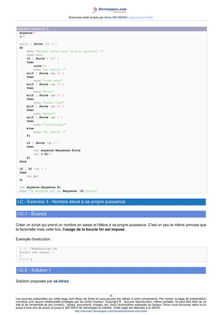 Exercices shell scripts par Idriss NEUMANN (page personnelle)


 solution exercice 2
  moyenne=0
  i=0

  until [ $note -lt 0 ]
  do
      echo "Entrez votre note (q pour quitter) :"
      read note
      if [ $note = "q" ]
      then
           note=-1
          echo "au revoir !"
      elif [ $note -ge 16 ]
      then
          echo "très bien"
      elif [ $note -ge 14 ]
      then
          echo "bien"
      elif [ $note -ge 12 ]
      then
          echo "assez bien"
      elif [ $note -ge 10 ]
      then
          echo "moyen"
      elif [ $note -ge 0 ]
      then
          echo "insuffisant"
      else
          echo "au revoir !"
      fi

         if [ $note -ge 0 ]
         then
             let moyenne=$moyenne+$note
             let i=$i+1
         fi
  done

  if [ $i -le 0 ]
  then
       let i=1
  fi

  let moyenne=$moyenne/$i
  echo "La moyenne est de $moyenne ($i notes)"


 I-C - Exercice 3 - Nombre élevé à sa propre puissance

 I-C-1 - Énoncé

Créer un script qui prend un nombre en saisie et l'élève à sa propre puissance. C'est un peu le même principe que
la factorielle mais cette fois, l'usage de la boucle for est imposé.

Exemple d'exécution :

  [ ~] ./NomDuScript.sh
  Saisir une valeur :
  4
  2^2 = 4


 I-C-2 - Solution 1

Solution proposée par ok.Idriss :


                                                                       -4-
Les sources présentées sur cette page sont libres de droits et vous pouvez les utiliser à votre convenance. Par contre, la page de présentation
constitue une œuvre intellectuelle protégée par les droits d'auteur. Copyright ® . Aucune reproduction, même partielle, ne peut être faite de ce
site et de l'ensemble de son contenu : textes, documents, images, etc. sans l'autorisation expresse de l'auteur. Sinon vous encourez selon la loi
jusqu'à trois ans de prison et jusqu'à 300 000 € de dommages et intérêts. Cette page est déposée à la SACD.
                                            http://ineumann.developpez.com/tutoriels/linux/exercices-shell/
 