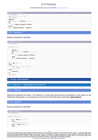 Exercices shell scripts par Idriss NEUMANN (page personnelle)


 Solution 1 exercice 3
  #!/bin/bash
  echo "Saisir une valeur"
  read value
  result=1
  for (( i=0 ; i<$value ; i++ ))
  do
       let result=$result*$value
  done
  echo "$value^$value = $result


 I-C-3 - Solution 2

Solution proposée par ok.Idriss :

 solution 2 exercice 3
  #!/bin/bash

  operation ()
  {
      result=1
      for (( i=0 ; i<$value ; i++ ))
      do
          let result=$result*$value
      done
      echo "$value^$value = $result"
  }

  if [ $# -eq 0 ]
  then
       echo "Saisir une valeur"
       read value
  else
       value=$1
  fi
  operation


 II - Niveau intermédiaire

 II-A - Exercice 1 - Appréciation de note (v3)

 II-A-1 - Énoncé

Reprenez uniquement la version 1 de l'exercice. La note devra être donnée en paramètre ou bien saisie en cas
d'absences d'arguments. La comparaison de la note devra être faite dans une fonction appreciation().

 II-A-2 - Solution

Solution proposée par ok.Idriss :

 solution exercice 1
  #!/bin/bash

  appreciation ()
  {
      if [ $note -ge 16 ]
      then
          echo "très bien"
      elif [ $note -ge 14 ]
      then



                                                                       -5-
Les sources présentées sur cette page sont libres de droits et vous pouvez les utiliser à votre convenance. Par contre, la page de présentation
constitue une œuvre intellectuelle protégée par les droits d'auteur. Copyright ® . Aucune reproduction, même partielle, ne peut être faite de ce
site et de l'ensemble de son contenu : textes, documents, images, etc. sans l'autorisation expresse de l'auteur. Sinon vous encourez selon la loi
jusqu'à trois ans de prison et jusqu'à 300 000 € de dommages et intérêts. Cette page est déposée à la SACD.
                                            http://ineumann.developpez.com/tutoriels/linux/exercices-shell/
 