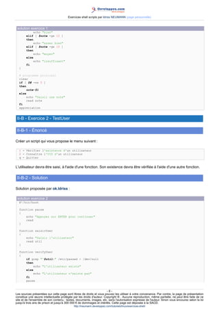 Exercices shell scripts par Idriss NEUMANN (page personnelle)


 solution exercice 1
            echo "bien"
        elif [ $note -ge 12 ]
        then
            echo "assez bien"
        elif [ $note -ge 10 ]
        then
            echo "moyen"
        else
            echo "insuffisant"
        fi
  }

  # programme principal
  clear
  if [ $# -ne 0 ]
  then
       note=$1
  else
       echo "Saisir une note"
       read note
  fi
  appreciation


 II-B - Exercice 2 - TestUser

 II-B-1 - Énoncé

Créer un script qui vous propose le menu suivant :

  1 - Vérifier l'existence d'un utilisateur
  2 - Connaître l'UID d'un utilisateur
  q - Quitter


L'utilisateur devra être saisi, à l'aide d'une fonction. Son existence devra être vérifiée à l'aide d'une autre fonction.

 II-B-2 - Solution

Solution proposée par ok.Idriss :

 solution exercice 2
  #!/bin/bash

  function pause
  {
      echo "Appuyez sur ENTER pour continuer"
      read
  }

  function saisirUser
  {
      echo "Saisir l'utilisateur"
      read util
  }

  function verifyUser
  {
      if grep "^$util:" /etc/passwd > /dev/null
      then
          echo "L'utilisateur existe"
      else
          echo "L'utilisateur n'existe pas"
      fi
      pause


                                                                       -6-
Les sources présentées sur cette page sont libres de droits et vous pouvez les utiliser à votre convenance. Par contre, la page de présentation
constitue une œuvre intellectuelle protégée par les droits d'auteur. Copyright ® . Aucune reproduction, même partielle, ne peut être faite de ce
site et de l'ensemble de son contenu : textes, documents, images, etc. sans l'autorisation expresse de l'auteur. Sinon vous encourez selon la loi
jusqu'à trois ans de prison et jusqu'à 300 000 € de dommages et intérêts. Cette page est déposée à la SACD.
                                            http://ineumann.developpez.com/tutoriels/linux/exercices-shell/
 