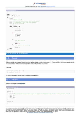 Exercices shell scripts par Idriss NEUMANN (page personnelle)


 solution exercice 2
  }

  rep=1
  while [ $rep -eq 1 ]
  do
      clear
      printf "menu :nn"
      echo "1. Vérifier lexistence d'un utilisateur
      echo 2. Connaître l'UID d'un utilisateur
      echo -e 3. Quittern
      read choix
      case $choix in
          1)
              saisirUser
              verifyUser ;;

                2)
                     saisirUser
                     id $util
                     pause ;;

             q)
                     echo Au revoir
                     pause
                     rep=0 ;;
             *)
                     echo Erreur de saisie
                     pause ;;
         esac
  done


 II-C - Exercice 3 - Calculatrice

 II-C-1 - Énoncé

Créer un script dans lequel deux nombres opérandes et un signe opérateur (+-*/) devront être donnés en paramètres,
ou saisis en cas d'absence. Le script doit réaliser l'opération souhaitée.

Exemple :

  [ ~] ./calculette.sh 7 + 4
  Le résultat est : 11


Le calcul devra être fait à l'aide d'une fonction calcul ().

 II-C-2 - Solution

Solution proposée par ok.Idriss :

 solution exercice 3
  #!/bin/bash

  saisir ()
  {
      printf Saisir le premier nombre, puis le signe de l'opération puis le deuxième nombre :nn
      read nb1
      read s
      read nb2
  }

  calcul ()
  {


                                                                       -7-
Les sources présentées sur cette page sont libres de droits et vous pouvez les utiliser à votre convenance. Par contre, la page de présentation
constitue une œuvre intellectuelle protégée par les droits d'auteur. Copyright ® . Aucune reproduction, même partielle, ne peut être faite de ce
site et de l'ensemble de son contenu : textes, documents, images, etc. sans l'autorisation expresse de l'auteur. Sinon vous encourez selon la loi
jusqu'à trois ans de prison et jusqu'à 300 000 € de dommages et intérêts. Cette page est déposée à la SACD.
                                            http://ineumann.developpez.com/tutoriels/linux/exercices-shell/
 
