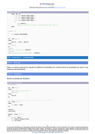 Exercices shell scripts par Idriss NEUMANN (page personnelle)


 solution exercice 3
        case $s in
             +) let result=$nb1+$nb2 ;;
             -) let result=$nb1-$nb2 ;;
             *) let result=$nb1*$nb2 ;;
             /) let result=$nb1/$nb2 ;;
            *)
                 let result=0
                 echo -e Erreur de saisie !nLe résultat est faux.;;
        esac
  }

  calcul2 ()
  {
      let result=$nb1$s$nb2
  }

  if [ $# -eq 3 ]
  then
       nb1=$1 ; s=$2 ; nb2=$3
  else
       saisir
  fi
  calcul
  echo Le résultat est $result
  calcul2
  echo Calculé d'une autre façon : $result


 II-D - Exercice 4 - La factorielle

 II-D-1 - Énoncé

Créer un script qui permet de calculer et d'afficher la factorielle d'un nombre donné en paramètre (ou saisi en cas
d'absence de paramètres).

 II-D-2 - Solution 1

Solution proposée par ok.Idriss :

 solution 1 exercice 4
  #!/bin/bash

  if [ $# -eq 0 ]
  then
       echo Saisir une valeur : 
       read val
  else
       val=$1
  fi

  # Dans le cas où c'est négatif, on rend la valeur positive
  if [ $val -lt 0 ]
  then
       let val=-1*$val
  fi

  result=1
  val2=$val

  while [ $val -ne 0 ]
  do
      printf $val 
      let result=$result*$val
      let val=$val-1



                                                                       -8-
Les sources présentées sur cette page sont libres de droits et vous pouvez les utiliser à votre convenance. Par contre, la page de présentation
constitue une œuvre intellectuelle protégée par les droits d'auteur. Copyright ® . Aucune reproduction, même partielle, ne peut être faite de ce
site et de l'ensemble de son contenu : textes, documents, images, etc. sans l'autorisation expresse de l'auteur. Sinon vous encourez selon la loi
jusqu'à trois ans de prison et jusqu'à 300 000 € de dommages et intérêts. Cette page est déposée à la SACD.
                                            http://ineumann.developpez.com/tutoriels/linux/exercices-shell/
 