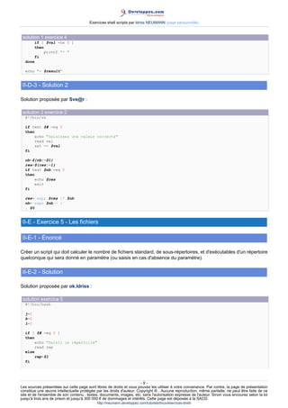 Exercices shell scripts par Idriss NEUMANN (page personnelle)


 solution 1 exercice 4
         if [ $val -ne 0 ]
         then
             printf * 
         fi
  done

  echo = $result


 II-D-3 - Solution 2

Solution proposée par Sve@r :

 solution 2 exercice 2
  #!/bin/sh

  if test $# -eq 0
  then
       echo Saisissez une valeur correcte
       read val
       set -- $val
  fi

  nb=${nb:-$1}
  res=${res:-1}
  if test $nb -eq 0
  then
       echo $res
       exit
  fi

  res=`expr $res * $nb`
  nb=`expr $nb - 1`
  . $0


 II-E - Exercice 5 - Les fichiers

 II-E-1 - Énoncé

Créer un script qui doit calculer le nombre de fichiers standard, de sous-répertoires, et d'exécutables d'un répertoire
quelconque qui sera donné en paramètre (ou saisis en cas d'absence du paramètre).

 II-E-2 - Solution

Solution proposée par ok.Idriss :

 solution exercice 5
  #!/bin/bash

  j=0
  k=0
  l=0

  if [ $# -eq 0 ]
  then
       echo Saisir le répertoire
       read rep
  else
       rep=$1
  fi




                                                                       -9-
Les sources présentées sur cette page sont libres de droits et vous pouvez les utiliser à votre convenance. Par contre, la page de présentation
constitue une œuvre intellectuelle protégée par les droits d'auteur. Copyright ® . Aucune reproduction, même partielle, ne peut être faite de ce
site et de l'ensemble de son contenu : textes, documents, images, etc. sans l'autorisation expresse de l'auteur. Sinon vous encourez selon la loi
jusqu'à trois ans de prison et jusqu'à 300 000 € de dommages et intérêts. Cette page est déposée à la SACD.
                                            http://ineumann.developpez.com/tutoriels/linux/exercices-shell/
 
