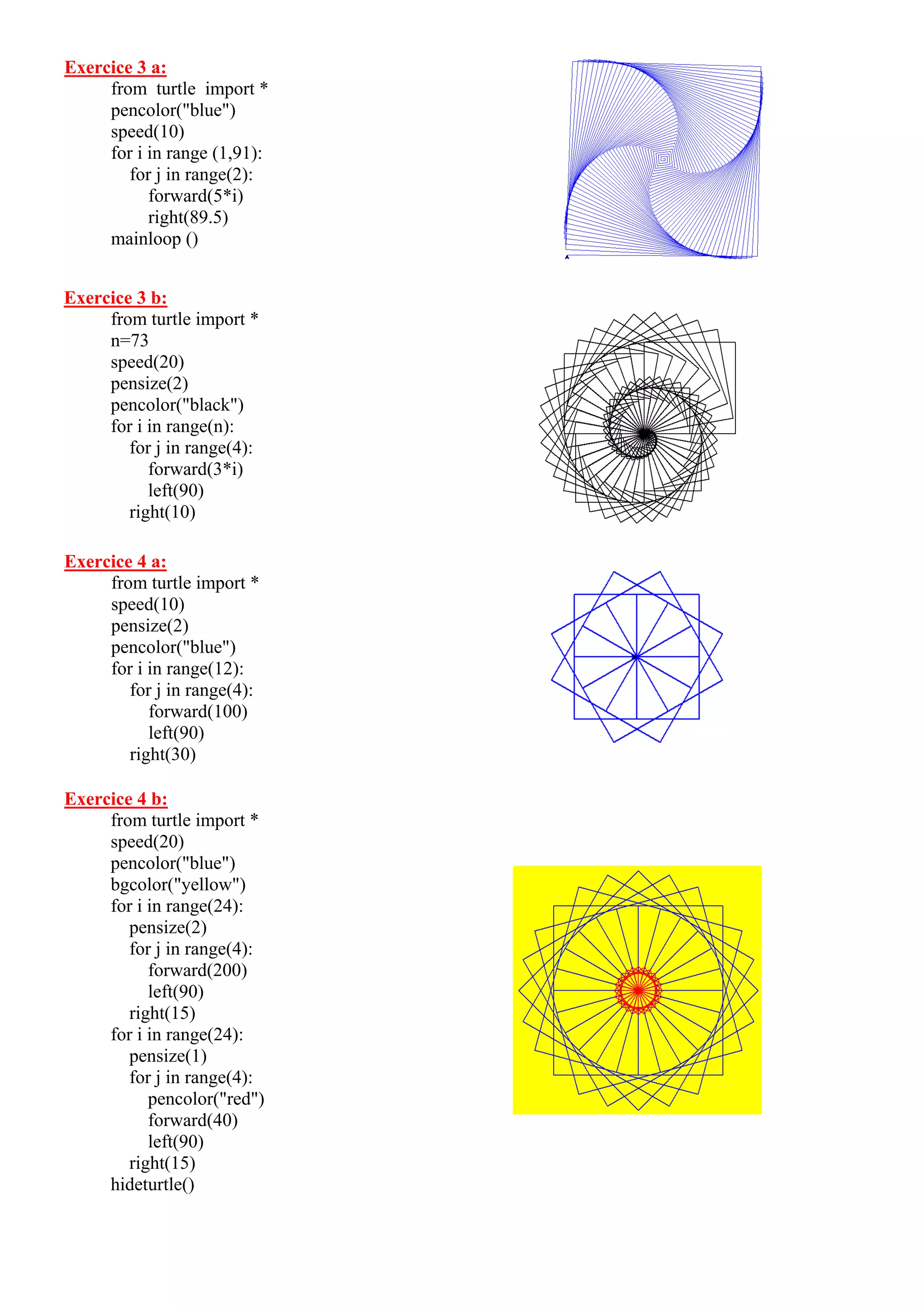 Exercice 3 a:
from turtle import *
pencolor("blue")
speed(10)
for i in range (1,91):
for j in range(2):
forward(5*i)
right(89.5)
mainloop ()
Exercice 3 b:
from turtle import *
n=73
speed(20)
pensize(2)
pencolor("black")
for i in range(n):
for j in range(4):
forward(3*i)
left(90)
right(10)
Exercice 4 a:
from turtle import *
speed(10)
pensize(2)
pencolor("blue")
for i in range(12):
for j in range(4):
forward(100)
left(90)
right(30)
Exercice 4 b:
from turtle import *
speed(20)
pencolor("blue")
bgcolor("yellow")
for i in range(24):
pensize(2)
for j in range(4):
forward(200)
left(90)
right(15)
for i in range(24):
pensize(1)
for j in range(4):
pencolor("red")
forward(40)
left(90)
right(15)
hideturtle()
 