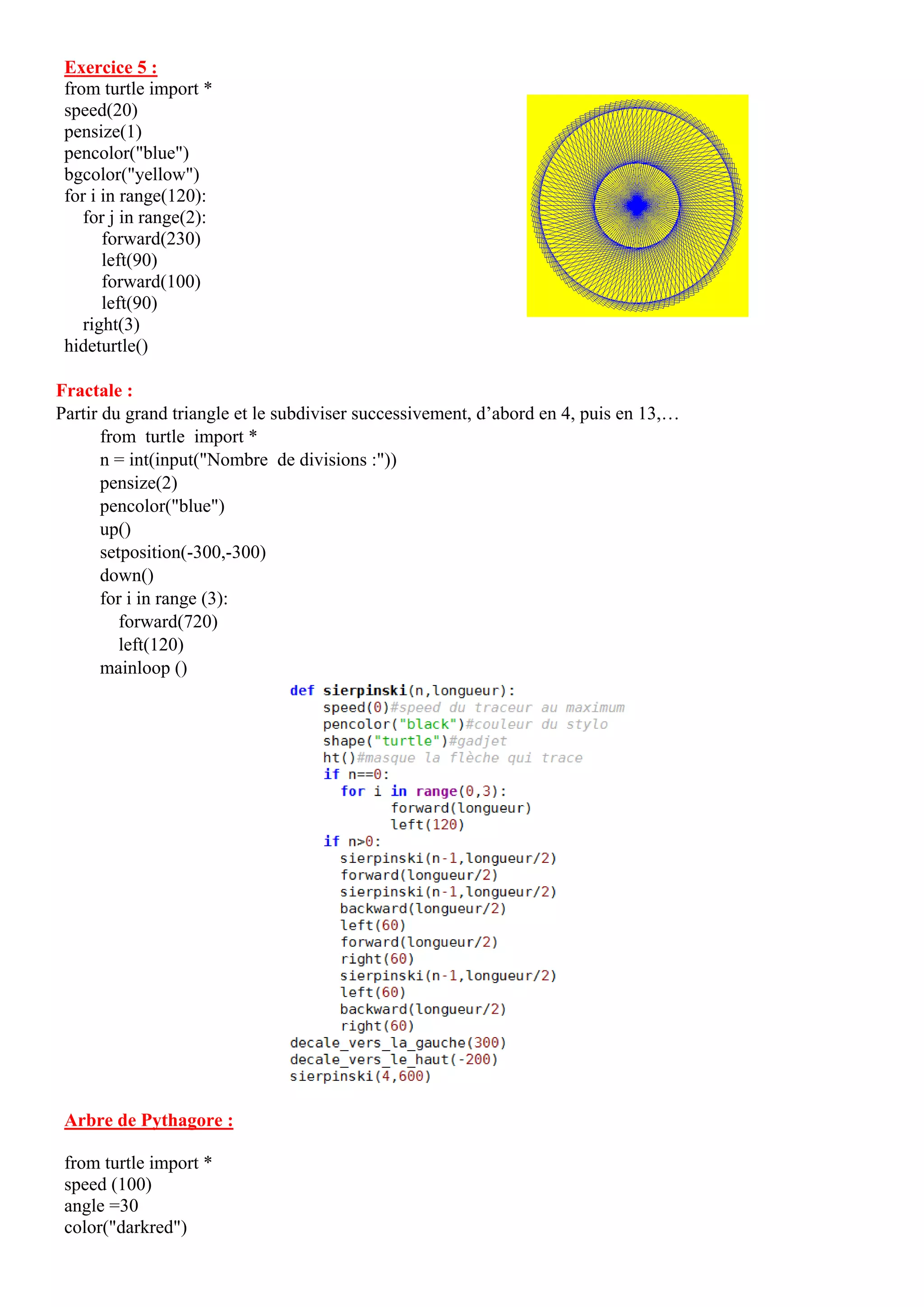 Exercice 5 :
from turtle import *
speed(20)
pensize(1)
pencolor("blue")
bgcolor("yellow")
for i in range(120):
for j in range(2):
forward(230)
left(90)
forward(100)
left(90)
right(3)
hideturtle()
Fractale :
Partir du grand triangle et le subdiviser successivement, d’abord en 4, puis en 13,…
from turtle import *
n = int(input("Nombre de divisions :"))
pensize(2)
pencolor("blue")
up()
setposition(-300,-300)
down()
for i in range (3):
forward(720)
left(120)
mainloop ()
Arbre de Pythagore :
from turtle import *
speed (100)
angle =30
color("darkred")
 