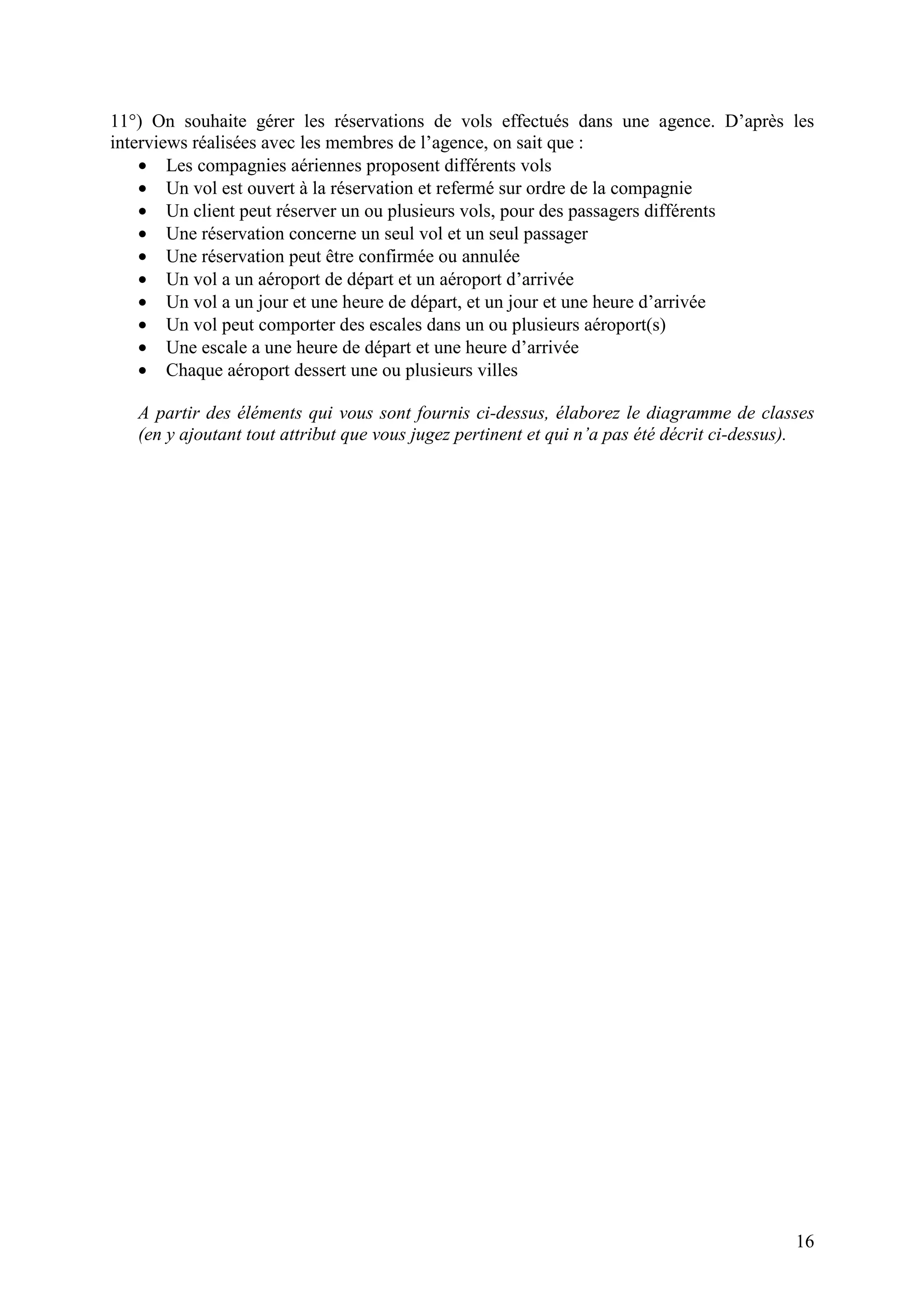 16
11°) On souhaite gérer les réservations de vols effectués dans une agence. D’après les
interviews réalisées avec les membres de l’agence, on sait que :
• Les compagnies aériennes proposent différents vols
• Un vol est ouvert à la réservation et refermé sur ordre de la compagnie
• Un client peut réserver un ou plusieurs vols, pour des passagers différents
• Une réservation concerne un seul vol et un seul passager
• Une réservation peut être confirmée ou annulée
• Un vol a un aéroport de départ et un aéroport d’arrivée
• Un vol a un jour et une heure de départ, et un jour et une heure d’arrivée
• Un vol peut comporter des escales dans un ou plusieurs aéroport(s)
• Une escale a une heure de départ et une heure d’arrivée
• Chaque aéroport dessert une ou plusieurs villes
A partir des éléments qui vous sont fournis ci-dessus, élaborez le diagramme de classes
(en y ajoutant tout attribut que vous jugez pertinent et qui n’a pas été décrit ci-dessus).
 