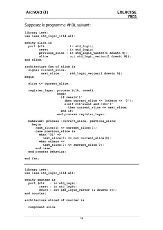 ArchOrd (I)                                            EXERCISE
                                                           VHDL

Supposez le programme VHDL suivant:
library ieee;
use ieee.std_logic_1164.all;

entity slice is
  port (clk              :   in std_logic;
        reset            :   in std_logic;
        previous_slice   :   in std_logic_vector(1 downto 0);
        slice            :   out std_logic_vector(1 downto 0));
end slice;

architecture fsm of slice is
  signal current_slice,
         next_slice     : std_logic_vector(1 downto 0);
begin

  slice <= current_slice;

  register_layer: process (clk, reset)
                  begin
                    if reset=’1’
                      then current_slice <= (others => ‘0’);
                      elsif clk’event and clk=’1’
                        then current_slice <= next_slice;
                    end if;
                  end process register_layer;

  behavior: process (current_slice, previous_slice)
    begin
      next_slice(1) <= current_slice(0);
      case previous_slice is
        when “01” =>
          next_slice(0) <= not current_slice(0);
        when others =>
          next_slice(0) <= current_slice(0);
      end case;
  end process behavior;

end fsm;


library ieee;
use ieee.std_logic_1164.all;

entity counter is
  port (clk   : in std_logic;
        reset : in std_logic;
        count : out std_logic_vector (1 downto 0));
end counter;

architecture sliced of counter is

  component slice


                                  34
 