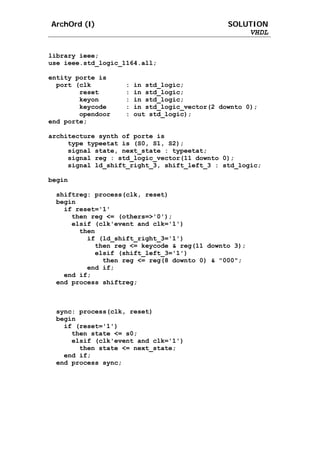 ArchOrd (I)                                     SOLUTION
                                                    VHDL


library ieee;
use ieee.std_logic_1164.all;

entity porte is
  port (clk         :   in std_logic;
        reset       :   in std_logic;
        keyon       :   in std_logic;
        keycode     :   in std_logic_vector(2 downto 0);
        opendoor    :   out std_logic);
end porte;

architecture synth of porte is
     type typeetat is (S0, S1, S2);
     signal state, next_state : typeetat;
     signal reg : std_logic_vector(11 downto 0);
     signal ld_shift_right_3, shift_left_3 : std_logic;

begin

 shiftreg: process(clk, reset)
 begin
   if reset='1'
     then reg <= (others=>'0');
     elsif (clk'event and clk='1')
       then
         if (ld_shift_right_3='1')
           then reg <= keycode & reg(11 downto 3);
           elsif (shift_left_3='1')
             then reg <= reg(8 downto 0) & "000";
         end if;
   end if;
 end process shiftreg;



 sync: process(clk, reset)
 begin
   if (reset='1')
     then state <= s0;
     elsif (clk'event and clk='1')
       then state <= next_state;
   end if;
 end process sync;
 