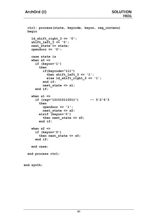 ArchOrd (I)                                     SOLUTION
                                                    VHDL


 ctrl: process(state, keycode, keyon, reg_contenu)
 begin

   ld_shift_right_3 <= '0';
   shift_left_3 <= '0';
   next_state <= state;
   opendoor <= '0';

   case state is
   when s0 =>
     if (keyon='1')
       then
         if(keycode="111")
           then shift_left_3 <= '1';
           else ld_shift_right_3 <= '1';
         end if;
         next_state <= s1;
     end if;

   when s1 =>
     if (reg="101010110011")       -- 5'2'6'3
       then
         opendoor <= '1';
         next_state <= s2;
       elsif (keyon='0')
         then next_state <= s0;
       end if;

   when s2 =>
     if (keyon='0')
       then next_state <= s0;
     end if;

   end case;

 end process ctrl;


end synth;




                              40
 
