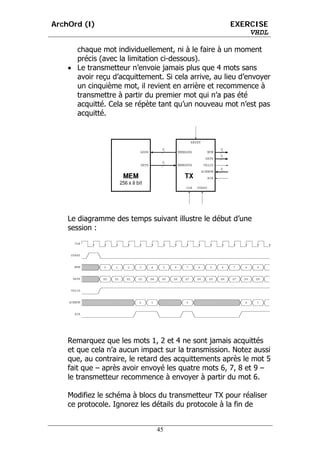 ArchOrd (I)                                          EXERCISE
                                                         VHDL

      chaque mot individuellement, ni à le faire à un moment
      précis (avec la limitation ci-dessous).
    • Le transmetteur n’envoie jamais plus que 4 mots sans
      avoir reçu d’acquittement. Si cela arrive, au lieu d’envoyer
      un cinquième mot, il revient en arrière et recommence à
      transmettre à partir du premier mot qui n’a pas été
      acquitté. Cela se répète tant qu’un nouveau mot n’est pas
      acquitté.




    Le diagramme des temps suivant illustre le début d’une
    session :




    Remarquez que les mots 1, 2 et 4 ne sont jamais acquittés
    et que cela n’a aucun impact sur la transmission. Notez aussi
    que, au contraire, le retard des acquittements après le mot 5
    fait que – après avoir envoyé les quatre mots 6, 7, 8 et 9 –
    le transmetteur recommence à envoyer à partir du mot 6.

    Modifiez le schéma à blocs du transmetteur TX pour réaliser
    ce protocole. Ignorez les détails du protocole à la fin de


                               45
 