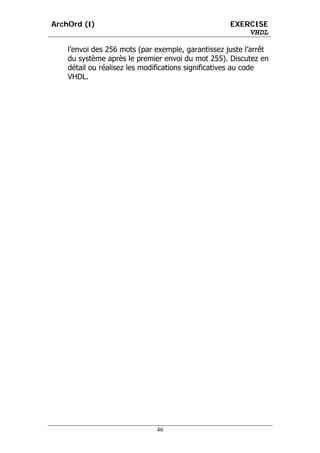 ArchOrd (I)                                         EXERCISE
                                                        VHDL

    l’envoi des 256 mots (par exemple, garantissez juste l’arrêt
    du système après le premier envoi du mot 255). Discutez en
    détail ou réalisez les modifications significatives au code
    VHDL.




                              46
 