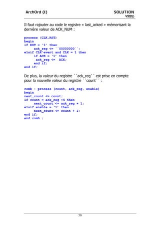 ArchOrd (I)                                           SOLUTION
                                                          VHDL

Il faut rajouter au code le registre « last_acked » mémorisant la
dernière valeur de ACK_NUM :

process (CLK,RST)
begin
if RST = ‘1’ then
      ack_reg <= ´´00000000´´;
elsif CLK’event and CLK = 1 then
      if ACK = ‘1’ then
       ack_reg <= ACK;
      end if;
end if;

De plus, la valeur du registre ´´ack_reg´´ est prise en compte
pour la nouvelle valeur du registre ´´count´´ :

comb : process (count, ack_reg, enable)
begin
next_count <= count;
if count = ack_reg +4 then
      next_count <= ack_reg + 1;
elsif enable = ‘1’ then
      next_count <= count + 1;
end if;
end comb ;




                                 50
 