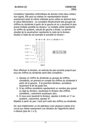 ArchOrd (I)                                             EXERCISE
                                                            VHDL

Considérez l’opération arithmétique de division entre deux entiers
non signés. Elle peut se réaliser en représentation binaire
exactement selon la même méthode qu’on utilise en décimal dans
le calcul élémentaire : on considère itérativement des groupes de
chiffres du dividende à partir de la gauche et on y soustrait le plus
grand multiple possible du diviseur. Le multiple utilisé représente
un chiffre du quotient, calculé de gauche a droite. Le dernier
résultat de la soustraction représente le reste de la division.
Etudiez à l’aide de cet exemple le procédé en binaire :




Pour effectuer la division, on exécute les pas suivants jusqu'à que
tous les chiffres du dividende aient étés considérés :

  1. Ajoutez un chiffre du dividende au groupe de chiffres
     considérés, en prenant en compte les chiffres du dividende à
     partir de la gauche. À la première itération, considérez
     seulement le bit de poids fort.
  2. Si les chiffres considérés représentent un nombre plus grand
     ou égal au diviseur, soustrayez le diviseur des chiffres
     considérés ; autrement soustrayez zéro.
  3. Si vous avez soustrait le diviseur, ajoutez à droite un ‘1’ au
     quotient ; autrement, ajoutez ‘0’.
Répétez à partir du pas 1 tant qu’il reste des chiffres au dividende.

On veut implémenter un tel opérateur avec plusieurs copies d’un
circuit qui réalise exactement une itération de l’algorithme décrit
ci-dessus (pas de 1 a 3).




                                 54
 