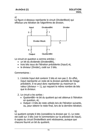 ArchOrd (I)                                              SOLUTION
                                                             VHDL

a)
La figure ci-dessous représente le circuit (DividerBlock) qui
effectue une itération de l’algorithme de division.




Le circuit en question a comme entrées :
   • un bit du dividende (DividendBit),
   • trois bits issus de l’itération précédente (Input) et,
   • le diviseur (Divider), codé sur 3 bits.

Commentaires :

   1. L’entrée Input doit contenir 3 bits et non pas 2. En effet,
      Input représente un reste de la division partielle de l’etage
      précédent. Il ne peut donc représenter au maximum la
      valeur (diviseur — 1), qui requiert le même nombre de bits
      que le diviseur.

   2. Le circuit a les sorties :
      • QuotientBit—le bit du quotient qui est obtenue à l’itération
         en question, et,
      • Output—3 bits de reste utilisés lors de l’itération suivante,
         ou, pour obtenir le reste final, lors de la dernière itération.

b)
Le quotient compte 6 bits (considérez la division par 1). Le reste
est codé sur 3 bits (voir le commentaire sur la précision de Input).
6 copies du circuit DividerBlock sont nécéssaires, puisque que
chacune fournit un bit du quotient.


                                  56
 