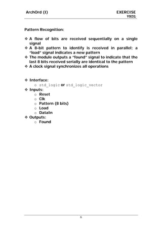 ArchOrd (I)                                     EXERCISE
                                                    VHDL


Pattern Recognition:

  A flow of bits are received sequentially on a single
  signal
  A 8-bit pattern to identify is received in parallel; a
  “load” signal indicates a new pattern
  The module outputs a “found” signal to indicate that the
  last 8 bits received serially are identical to the pattern
  A clock signal synchronizes all operations


  Interface:
    o std_logic or std_logic_vector
  Inputs:
    o Reset
    o Clk
    o Pattern (8 bits)
    o Load
    o DataIn
  Outputs:
    o Found




                             6
 