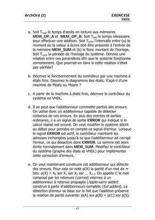 ArchOrd (I)                                              EXERCISE
                                                             VHDL


 a. Soit Tread le temps d'accès en lecture aux mémoires
    MEM_OP_A et MEM_OP_B. Soit Tadd le temps nécessaire
    pour effectuer une addition. Soit Twrite l’intervalle entre (a) le
    moment où la valeur à écrire doit être présente à l’entrée de
    la mémoire MEM_SUM et (b) le flanc montant de l’horloge.
    Soit Tcycle la période de l'horloge du système. Donnez une
    relation entre ces paramètres afin que le système fonctionne
    correctement. Que pourrait-on faire si cette relation n'était
    pas vérifiée?

 b. Décrivez le fonctionnement du contrôleur par une machine à
    états finis. Dessinez le diagramme des états. S’agit-il d’une
    machine de Mealy ou Moore ?

 c. A partir de la machine à états finis, décrivez le contrôleur du
    système en VHDL.

 d. Il se peut que l'additionneur commette parfois des erreurs.
    On utilise donc un additionneur capable de détecter
    certaines de ces erreurs. En plus des entrées et sorties
    ordinaires, il a un signal de sortie ERROR qui indique si le
    calcul réalisé est erroné. On veut modifier le système décrit
    au début pour prendre en compte ce signal d’erreur. Lorsque
    le signal ERROR est actif, le contrôleur maintient les
    adresses inchangées jusqu'à ce que l’additionneur ait corrigé
    l’erreur, ce qui désactive donc ERROR. La somme est alors
    écrite normalement dans MEM_SUM. Modifiez le contrôleur
    du système (graphe des états et VHDL) pour implémenter
    cette correction d’erreurs.

 e. On veut maintenant construire cet additionneur qui détecte
    des erreurs. Pour cela on note p(X) la parité d'un mot de n-
    bits: p(X) = X0 xor X1 xor X2 xor … Xn-1. On appelle C le mot
    composé par les retenues (carries) internes à un
    additionneur à retenue propagée (ripple-carry adder)
    construit à partir d’additionneurs complets (full adders). La
    détection d’erreur se base sur le fait que l’addition préserve
    la relation de parité suivante: p(A) xor p(B) = p(C) xor p(S).


                                 63
 