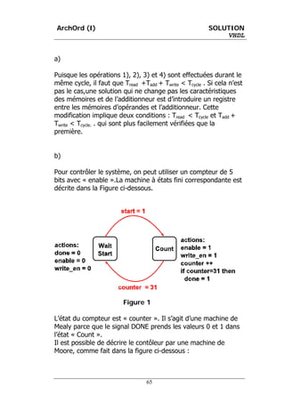 ArchOrd (I)                                             SOLUTION
                                                            VHDL


a)

Puisque les opérations 1), 2), 3) et 4) sont effectuées durant le
même cycle, il faut que Tread +Tadd + Twrite < Tcycle . Si cela n’est
pas le cas,une solution qui ne change pas les caractéristiques
des mémoires et de l’additionneur est d’introduire un registre
entre les mémoires d’opérandes et l’additionneur. Cette
modification implique deux conditions : Tread < Tcycle et Tadd +
Twrite < Tcycle. . qui sont plus facilement vérifiées que la
première.


b)

Pour contrôler le système, on peut utiliser un compteur de 5
bits avec « enable ».La machine à états fini correspondante est
décrite dans la Figure ci-dessous.




                         Figure 1

L’état du compteur est « counter ». Il s’agit d’une machine de
Mealy parce que le signal DONE prends les valeurs 0 et 1 dans
l’état « Count ».
Il est possible de décrire le contôleur par une machine de
Moore, comme fait dans la figure ci-dessous :



                                 65
 