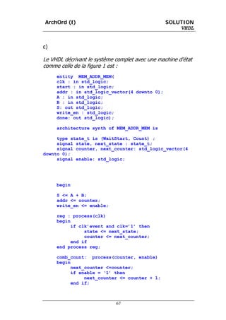 ArchOrd (I)                                      SOLUTION
                                                     VHDL


c)

Le VHDL décrivant le système complet avec une machine d’état
comme celle de la figure 1 est :
     entity MEM_ADDR_MEM(
     clk : in std_logic;
     start : in std_logic;
     addr : in std_logic_vector(4 downto 0);
     A : in std_logic;
     B : in std_logic;
     S: out std_logic;
     write_en : std_logic;
     done: out std_logic);

     architecture synth of MEM_ADDR_MEM is

     type state_t is (WaitStart, Count) ;
     signal state, next_state : state_t;
     signal counter, next_counter: std_logic_vector(4
downto 0);
     signal enable: std_logic;




     begin

     S <= A + B;
     addr <= counter;
     write_en <= enable;

     reg : process(clk)
     begin
           if clk’event and clk=’1’ then
                state <= next_state;
                counter <= next_counter;
           end if
     end process reg;

     comb_count: process(counter, enable)
     begin
           next_counter <=counter;
           if enable = ‘1’ then
                next_counter <= counter + 1;
           end if;



                             67
 